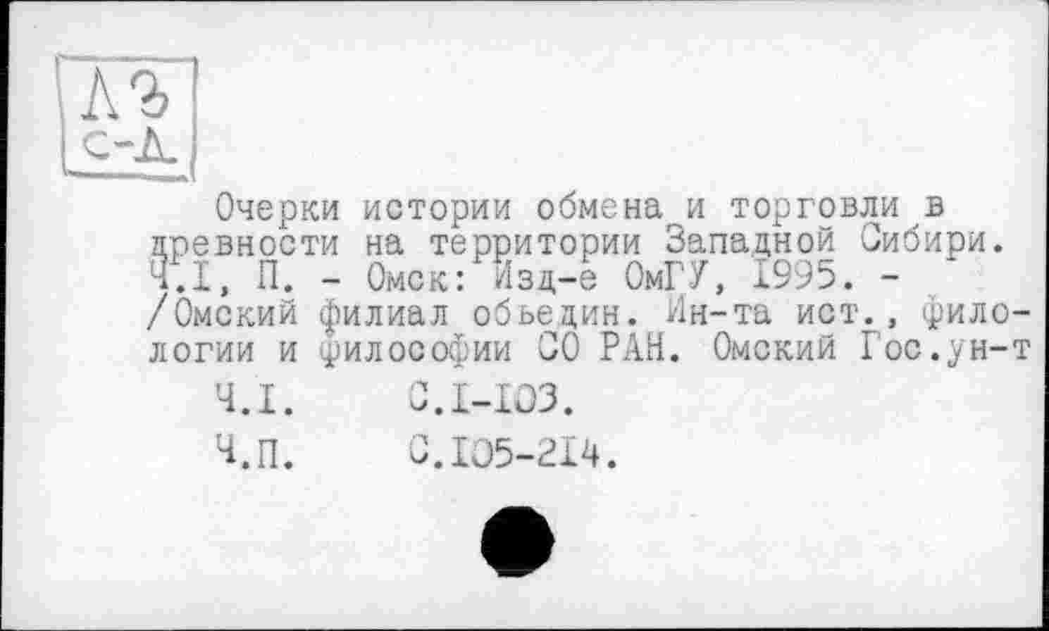 ﻿Очерки истории обменаги торговли в древности на территории Западной Сибири. Ч.І, П. - Омск: Изд-е ОмГУ, 1995. -/Омский филиал обьедин. Ин-та ист., филологии и философии СО РАН. Омский Гос.ун-т
Ч.І.	С.1-юз.
Ч.П.	С.105-214.